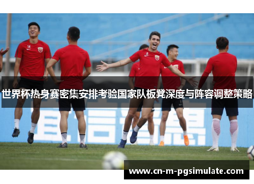 世界杯热身赛密集安排考验国家队板凳深度与阵容调整策略 世界杯热身赛密集安排考验国家队板凳深度与阵容调整策略