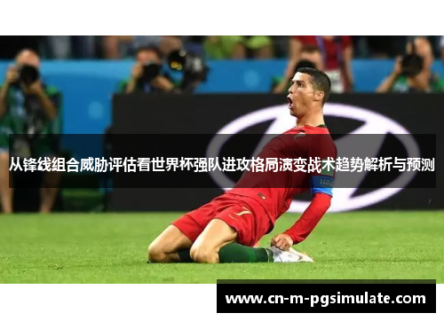 从锋线组合威胁评估看世界杯强队进攻格局演变战术趋势解析与预测 从锋线组合威胁评估看世界杯强队进攻格局演变战术趋势解析与预测
