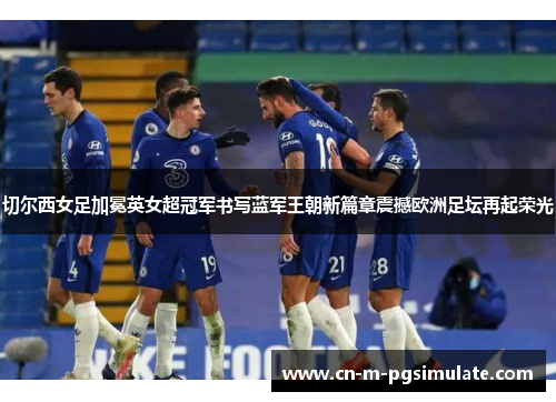切尔西女足加冕英女超冠军书写蓝军王朝新篇章震撼欧洲足坛再起荣光 切尔西女足加冕英女超冠军书写蓝军王朝新篇章震撼欧洲足坛再起荣光