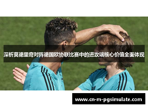 深析莫德里奇对阵德国欧协联比赛中的进攻端核心价值全面体现 深析莫德里奇对阵德国欧协联比赛中的进攻端核心价值全面体现