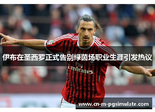 伊布在圣西罗正式告别绿茵场职业生涯引发热议 伊布在圣西罗正式告别绿茵场职业生涯引发热议