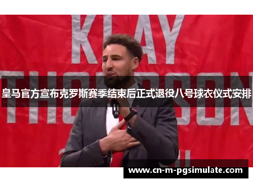 皇马官方宣布克罗斯赛季结束后正式退役八号球衣仪式安排