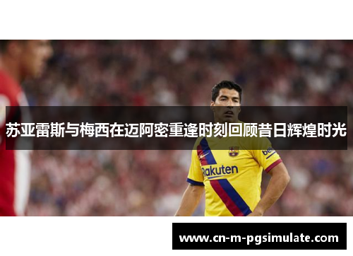 苏亚雷斯与梅西在迈阿密重逢时刻回顾昔日辉煌时光